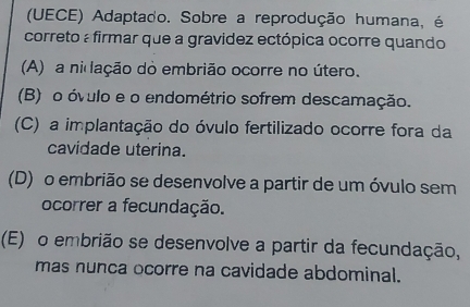 (UECE) Adaptado. Sobre a reprodução humana, é
correto : firmar que a gravidez ectópica ocorre quando
(A) a nidação do embrião ocorre no útero.
(B) o óvulo e o endométrio sofrem descamação.
(C) a implantação do óvulo fertilizado ocorre fora da
cavidade uterina.
(D) o embrião se desenvolve a partir de um óvulo sem
ocorrer a fecundação.
(E) o embrião se desenvolve a partir da fecundação,
mas nunca ocorre na cavidade abdominal.