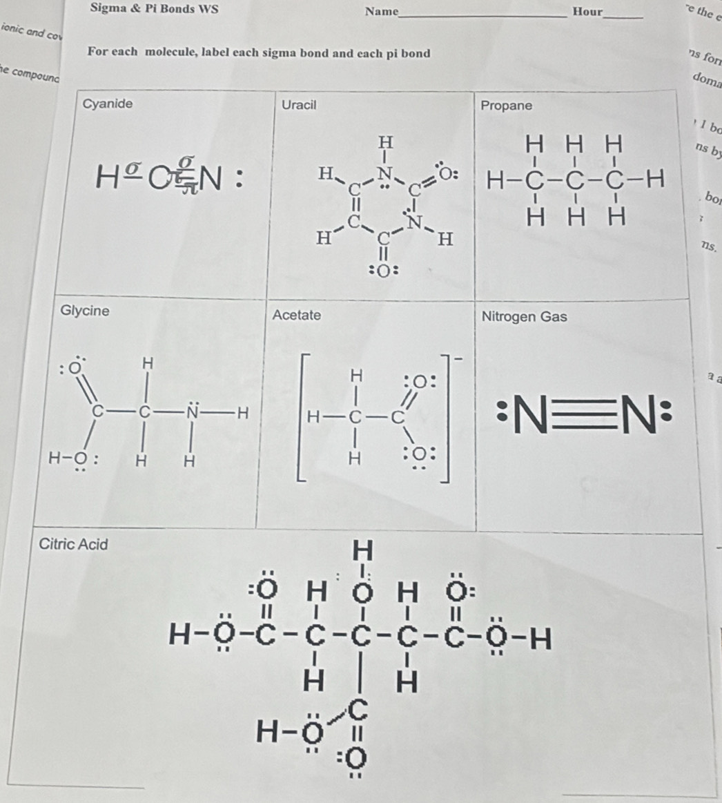 Sigma & Pi Bonds WS Name_
Hour_
-e the e
ionic and co
For each molecule, label each sigma bond and each pi bond
ns fon
e compouna
doma
Cyanide Propane
l b
H^(_ sigma)C_(π)^(sigma)N.
ns by
bo
;
ns.
Nitrogen Gas
a a
:Nequiv N:
Citric Acid
(n-2-frac (sumlimits _i=1)^(14)u_i^(2^2)+sumlimits _(i=1)^(14)y_i-1^2i1^22^i=0-14