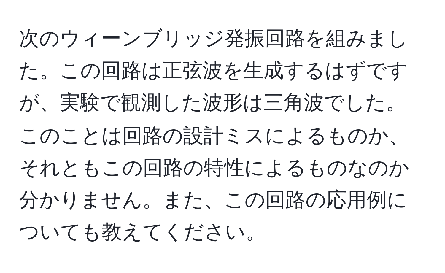 次のウィーンブリッジ発振回路を組みました。この回路は正弦波を生成するはずですが、実験で観測した波形は三角波でした。このことは回路の設計ミスによるものか、それともこの回路の特性によるものなのか分かりません。また、この回路の応用例についても教えてください。