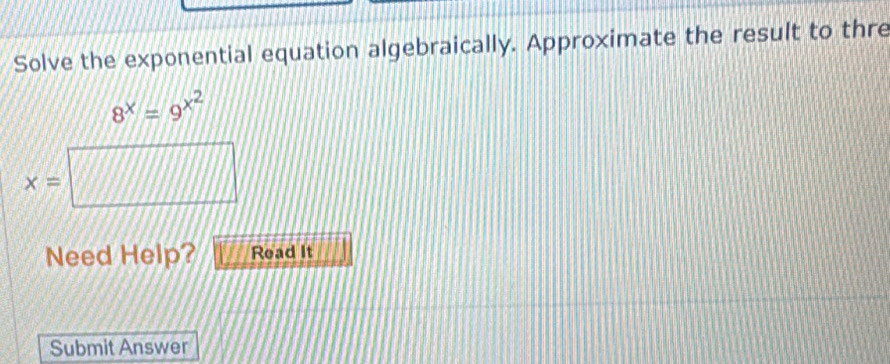 Solve the exponential equation algebraically. Approximate the result to thre
8^x=9^(x^2)
x=
|□
Need Help? Read It 
Submit Answer