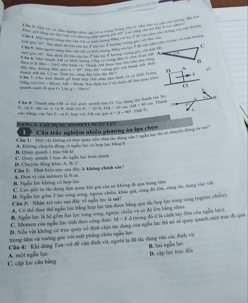 Cầu 3: Một cái xã nằm ngang chiều đài 10 m trong lượng 200 N. Một đầu xã gần vào tường, đầu kia
được giữ bằng sợi dây làm với phương nằm ngang góc 60° Lực căng của sợi dây là bao nhiều?
Câu 4: Một người nâng tầm văn AB có khổi lượng 40k vi lực F đề ván nằm yên và hợp với mặt đường
một gốc 30° Xác định độ lớn của lực khi lực vector F hướng vuông góc với tấm ván.
Câu 5: 1 người nâng tấm ván AE có khổi lượ 
một gốc 30° Xác định độ lớn của lực vector F khí lực F^- hướng vuông góc với mặt đất.
Câu 6: Một thanh AB có khối lượng 5kg có ong tâm G chia đoạn AB
theo ti lệ BG=2AG như hình vẽ. Thanh AB được treo lên trần nhà bằng
dây nhẹ, không dãn, góc alpha =30° Dây BC vuông gốc với thanh AB. Biết
thanh AB dài 1,2 m. Tinh lực căng dây trên dây BC?
Câu 7: Cho một thanh gỗ hình hôp chữ nhật như hình vẽ có khối lượng B A gỗ
50kg với OA=80 cm; AB=40cm m. Xác định lực # tối thiểu để làm quay khúc
O
quanh cạnh đi qua O. Lầy g=10m/s^2
Câu 8: Thanh nhẹ OB có thể quay quanh trục O. Tác dụng lên thanh các lực α B
o B
F_1 và F_2 đặt tại A và B. Biết lc F_1=20N,OA=10cm AB=40cm. Thanh
cân bằng, các lực F_1 và F_2 hợp với AB các góc alpha =beta =90°.Tính F_2
vector F_2
Dạng 2: vận dụng moment ngâu lực
1 Câu trắc nghiệm nhiều phương án lựa chọn
Câu 1: Một vật không có trục quay nếu chịu tác dụng của 1 ngẫu lực thì sẽ chuyến động ra sao?
A. Không chuyển động vì ngẫu lực có hợp lực bằng 0
B. Quay quanh 1 trục bất kì
C. Quay quanh 1 trục do ngẫu lực hình thành
D. Chuyên động khác A, B, C
Câu 2: Phát biểu nào sau đây là không chính xác?
A. Đơn vị của mômen là N.m
B. Ngẫu lực không có hợp lực
C. Lực gây ra tác dụng làm quay khi giá của nó không đi qua trọng tâm
D. Ngẫu lực gồm 2 lực song song, ngược chiều, khác giá, cùng độ lớn, cùng tác dụng vào vật
Câu 3: Nhận xét nào sau đây về ngẫu lực là sai?
A. Có thể thay thế ngẫu lực bằng hợp lực tìm được bằng quy tắc họp lực song song (ngược chiều).
B. Ngẫu lực là hệ gồm hai lực song song, ngược chiều và có độ lớn bằng nhau.
C. Momen của ngẫu lực tính theo công thức: M=F. d (trong đó d là cánh tay đòn của ngẫu lực).
D. Nếu vật không có trục quay cố định chịu tác dụng của ngẫu lực thì nó sẽ quay quanh một trục đi qua
trọng tâm và vuông góc với mặt phẳng chứa ngẫu lực.
Câu 4: Khi dùng Tua-vít đề vặn đinh vít, người ta đã tác dụng vào các đinh vít
B. hai ngẫu lực
A. một ngẫu lực
D. cặp lực trực đối
C. cặp lực cân bằng