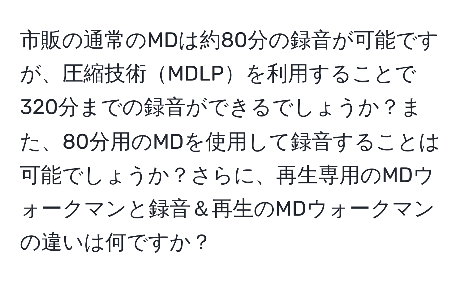 市販の通常のMDは約80分の録音が可能ですが、圧縮技術MDLPを利用することで320分までの録音ができるでしょうか？また、80分用のMDを使用して録音することは可能でしょうか？さらに、再生専用のMDウォークマンと録音＆再生のMDウォークマンの違いは何ですか？