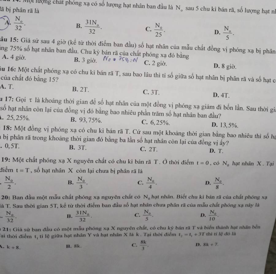 Mộ t lượng chất phóng xạ có số lượng hạt nhân ban đầu là N_o sau 5 chu kì bán rã, số lượng hạt nì
lã bị phân rã là
A. frac N_o32.
B. frac 31N_o32.
C. frac N_025.
D. frac N_o5.
âu 15: Giả sử sau 4 giờ (kể từ thời điểm ban đầu) số hạt nhân của mẫu chất đồng vị phóng xạ bị phân
ling 75% số hạt nhân ban đầu. Chu kỳ bán rã của chất phóng xạ đó bằng
A. 4 giờ. B. 3 giờ. C. 2 giờ. D. 8 giờ.
ầu 16: Một chất phóng xạ có chu kì bán rã T, sau bao lâu thì tỉ số giữa số hạt nhân bị phân rã và số hạt c
của chất đó bằng 15?
A. T. B. 2T. C. 3T. D. 4T.
ău 17: Gọi τ là khoảng thời gian để số hạt nhân của một đồng vị phóng xạ giảm đi bốn lần. Sau thời gia
số hạt nhân còn lại của đồng vị đó bằng bao nhiêu phần trăm số hạt nhân ban đầu?. 25,25%. B. 93,75%. C. 6,25%. D. 13,5%.
* 18: Một đồng vị phóng xạ có chu kì bán rã T. Cứ sau một khoảng thời gian bằng bao nhiêu thì số hạ
la bị phân rã trong khoảng thời gian đó bằng ba lần số hạt nhân còn lại của đồng vị ấy?. 0, 5T. B. 3T. C. 2T. D. T.
19: Một chất phóng xạ X nguyên chất có chu kì bán rã T. Ở thời điểm t=0 , có N_o hạt nhân X. Tại
điểm t=T , số hạt nhân X còn lại chưa bị phân rã là
frac N_02.
B. frac N_03. frac N_04. D. frac N_08.
C.
20: Ban đầu một mẫu chất phóng xạ nguyên chất có N_0 hạt nhân. Biết chu kì bán rã của chất phóng xạ
là T. Sau thời gian 5T, kể từ thời điểm ban đầu số hạt nhân chưa phân rã của mẫu chất phóng xạ này là. frac N_o32.
C.
B. frac 31N_032. frac N_05. D. frac N_010.
* 21: Giả sử ban đầu có một mẫu phóng xạ X nguyên chất, có chu kỳ bán rã T và biển thành hạt nhân bền
Tại thời điểm t_1 ti lệ giữa hạt nhân Y và hạt nhân X là k . Tại thời điểm t_2=t_1+3T thì tỉ lệ đó là
. k+8.
C.
B. 8k.  8k/3 . D. 8k+7.