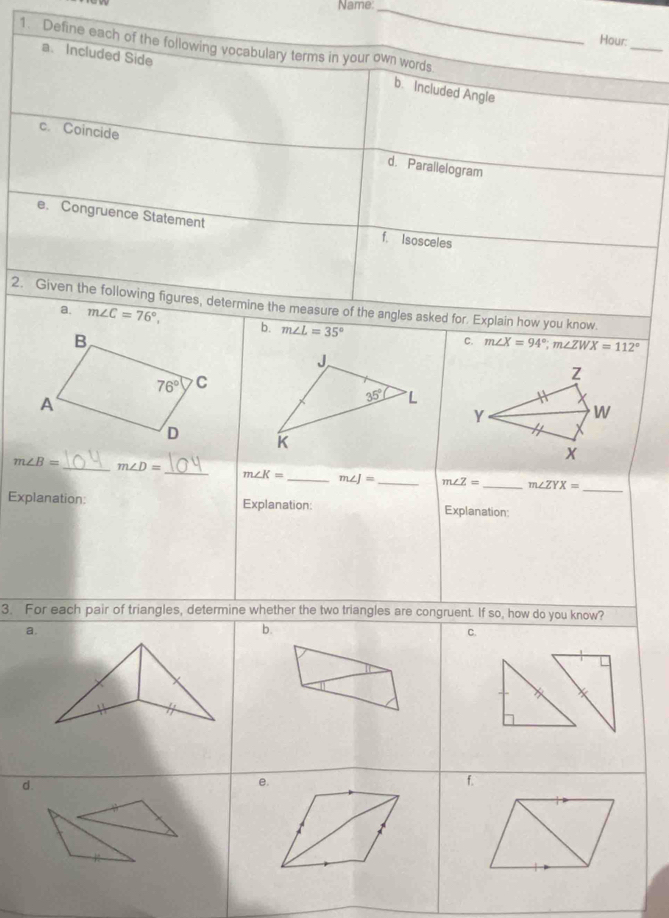 Name:_
_
Hour:
1. Define each of the following vocabulary terms in your own words
a. Included Side
b. Included Angle
c Coincide d. Parallelogram
e. Congruence Statement f. Isosceles
2. Given the following figures, determine the measure of the angles asked for. Explain how you know.
a. m∠ C=76°, b. m∠ L=35°
C. m∠ X=94°;m∠ ZWX=112°
J
Z
35° "L
Y
W
K
X
_
m∠ B= _ m∠ D=
_
m∠ K= _ m∠ J= _ m∠ Z= _ m∠ ZYX=
Explanation: Explanation: Explanation:
3. For each pair of triangles, determine whether the two triangles are congruent. If so, how do you know?
a.
b.
C.
d.
e.
f.