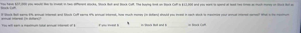 You have $37,000 you would like to invest in two different stocks, Stock Boll and Stock Coff. The buying limit on Stock Coff is $12,000 and you want to spend at least two times as much money on Stock Boll as 
Stock Coff. 
If Stock Boll earns 6% annual interest and Stock Coff earns 4% annual interest, how much money (in dollars) should you invest in each stock to maximize your annual interest earned? What is the maximum 
annual interest (in dollars)? 
_ 
You will earn a maximum total annual interest of $ if you invest $ in Stock Boll and $ in Stock Coff.