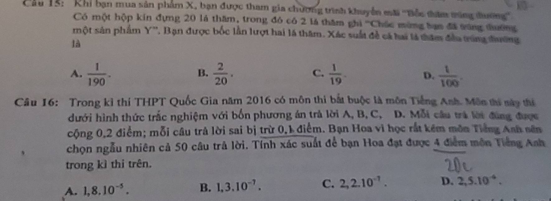 Khi bạn mua sản phẩm X, bạn được tham gia chương trình khuyển mãi ''Bắc đhêm tùng đương''
Có một hộp kin đựng 20 là thăm, trong đó có 2 là thăm ghi '''Chác mùng bạm đã vùng tường
một sản phẩm Y '', Bạn được bốc lần lượt hai là thăm. Xác suất đề cá hai là thăm đều trùng đường
là
A.  1/190 .  2/20 .  1/19 .  1/100 . 
B.
C.
D.
Câu 16: Trong kỉ thí THPT Quốc Gia năm 2016 có môn thi bắt buộc là môn Tiếng Anh. Môn thi này thí
dưới hình thức trắc nghiệm với bốn phương án trả lời A, B, C, D. Mỗi câu trà lời đùng được
cộng 0,2 điểm; mỗi câu trả lời sai bị trừ 0, 1 điểm. Bạn Hoa vi học rắt kêm môn Tiếng Anh sên
chọn ngẫu nhiên cả 50 câu trả lời. Tính xác suất để bạn Hoa đạt được 4 điểm môn Tiếng Anh
trong kỉ thi trên.
A. 1,8.10^(-5). B. 1,3.10^(-7). C. 2,2.10^(-1).
D. 2,5.10^(-4).