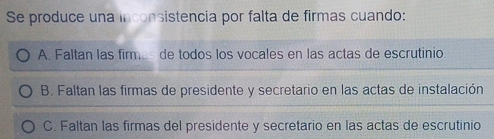 Se produce una inconsistencia por falta de firmas cuando:
A. Faltan las firmes de todos los vocales en las actas de escrutinio
B. Faltan las firmas de presidente y secretario en las actas de instalación
C. Faltan las firmas del presidente y secretario en las actas de escrutinio