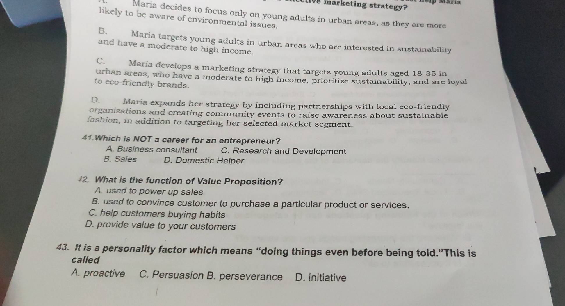 elp María
live marketing strategy?
Maria decides to focus only on young adults in urban areas, as they are more
likely to be aware of environmental issues.
B. Maria targets young adults in urban areas who are interested in sustainability
and have a moderate to high income.
C. Maria develops a marketing strategy that targets young adults aged 18-35 in
urban areas, who have a moderate to high income, prioritize sustainability, and are loyal
to eco-friendly brands.
D. Maria expands her strategy by including partnerships with local eco-friendly
organizations and creating community events to raise awareness about sustainable
fashion, in addition to targeting her selected market segment.
41.Which is NOT a career for an entrepreneur?
A. Business consultant C. Research and Development
B. Sales D. Domestic Helper
2. What is the function of Value Proposition?
A. used to power up sales
B. used to convince customer to purchase a particular product or services.
C. help customers buying habits
D. provide value to your customers
43. It is a personality factor which means “doing things even before being told.”This is
called
A. proactive C. Persuasion B. perseverance D. initiative