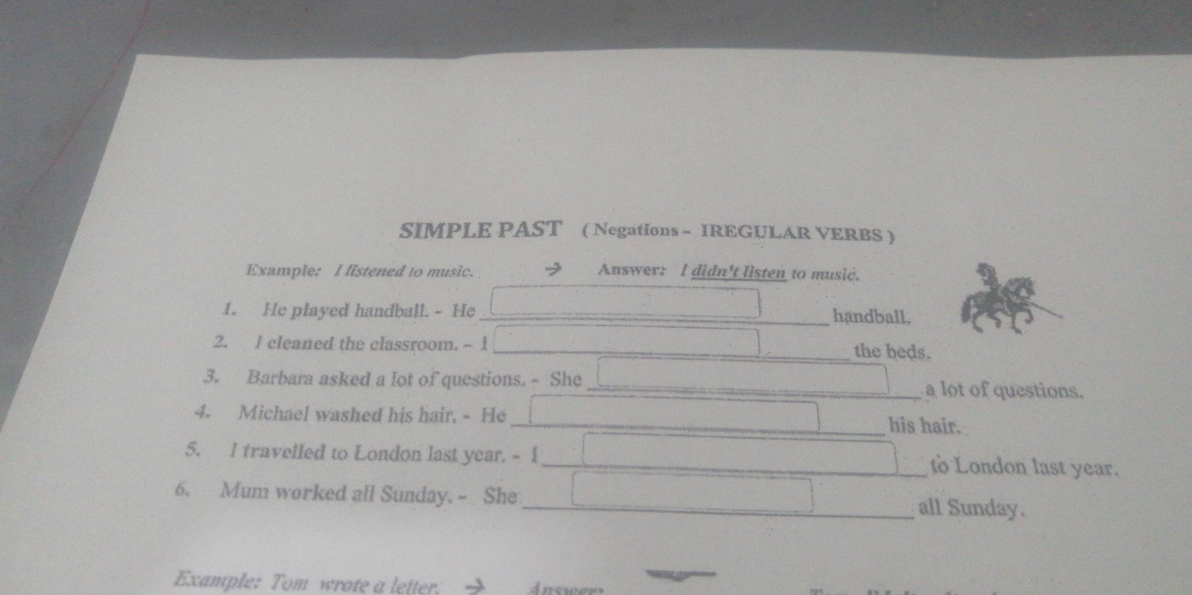 SIMPLE PAST ( Negations - IREGULAR VERBS ) 
Example: I fistened to music. Answer: I didn't listen to music. 
1. He played handball. - He _handball, 
2. I cleaned the classroom. - 1 _the beds. 
3. Barbara asked a lot of questions. - She _a lot of questions. 
4. Michael washed his hair, - He_ his hair. 
5. I travelfed to London last year. - I _to London last year. 
6. Mum worked all Sunday. - She_ all Sunday. 
Example: Tom wrote a letter: