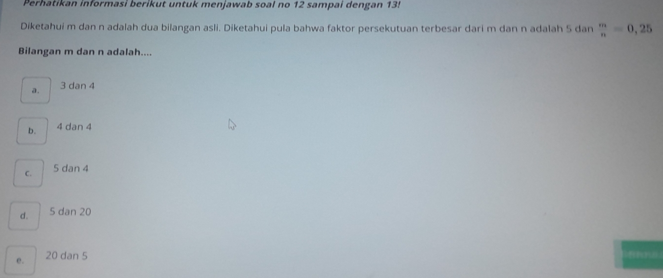 Perhatikan informasi berikut untuk menjawab soal no 12 sampai dengan 13!
Diketahui m dan n adalah dua bilangan asli. Diketahui pula bahwa faktor persekutuan terbesar dari m dan n adalah 5 dan  m/n =0,25
Bilangan m dan n adalah....
a. 3 dan 4
b. 4 dan 4
C. 5 dan 4
d. 5 dan 20
e. 20 dan 5