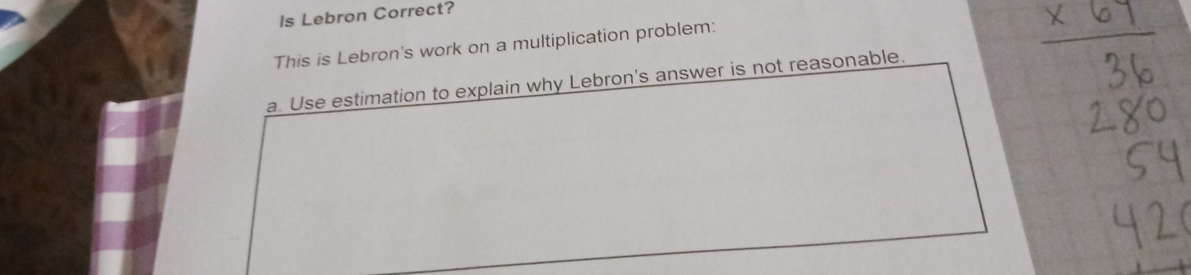 ls Lebron Correct? 
This is Lebron's work on a multiplication problem: 
a. Use estimation to explain why Lebron's answer is not reasonable.