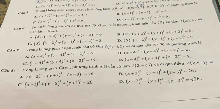 a (x-1)+(y-2)+(z-1)
C. (x+1)^2+(y+2)^2+(z+3)^2=9. D. x^2+y^2+z^2+2x+4y+6z+5
Câu 5: Trong không gian Oxyz , mặt cầu đường kính AB với A(0;-3;2),B(2;1;-2) có phương trình là
A. (x+1)^2+(y-1)^2+z^2=3.
B. (x-1)^2+(y+1)^2+z^2=3.
C. (x+1)^2+(y-1)^2+z^2=9.
D.
Câu 6: Trong không gian với hệ trục tọa độ Oxyz , viết phương trình mặt cầu (S) có tâm (x-1)^2+(y+1)^2+z^2=9. I(2;1;2)
và
bán kính R=3
A. (S):(x+2)^2+(y+1)^2+(z+2)^2=9. B. (S):(x+2)^2+(y+1)^2+(z+2)^2=3.
C. (S):(x-2)^2+(y-1)^2+(z-2)^2=3. D.
Cầu 7: Trong không gian Oxyz , mặt cầu có tâm I(4;-4;2) ) và đi qua gốc tọa độ có phương trình là (S):(x-2)^2+(y-1)^2+(z-2)^2=9.
A. (x+4)^2+(y-4)^2+(z+2)^2=6. B. (x+4)^2+(y-4)^2+(z+2)^2=36.
C. (x-4)^2+(y+4)^2+(z-2)^2=36. D. (x-4)^2+(y+4)^2+(z-2)^2=6.
Câu 8: Trong không gian Oxyz , phương trình mặt cầu có tâm I(2;-1;3) và đi qua điểm A(1;2;-1) là
A. (x-2)^2+(y+1)^2+(z-3)^2=26. B. (x+2)^2+(y-1)^2+(z+3)^2=26.
C. (x-1)^2+(y-2)^2+(z+1)^2=26. D. (x-2)^2+(y+1)^2+(z-3)^2=sqrt(26).