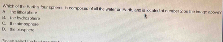 Which of the Earth's four spheres is composed of all the water on Earth, and is located at number 2 on the image above?
A. the lithosphere
B. the hydrosphere
C. the atmosphere
D. the biosphere
Please select the