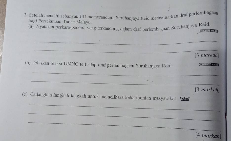 Setelah meneliti sebanyak 131 memorandum, Suruhanjaya Reid mengeluarkan draf perlembagaan 
bagi Persekutuan Tanah Melayu. 
(a) Nyatakan perkara-perkara yang terkandung dalam draf perlembagaan Suruhanjaya Reid 
BuKu TEKS 
_ 
_ 
[3 markah] 
(b) Jelaskan reaksi UMNO terhadap draf perlembagaan Suruhanjaya Reid. BUKU TEXS ) 
_ 
_ 
[3 markah] 
(c) Cadangkan langkah-langkah untuk memelihara keharmonian masyarakat. KA 
_ 
_ 
_ 
[4 markah]