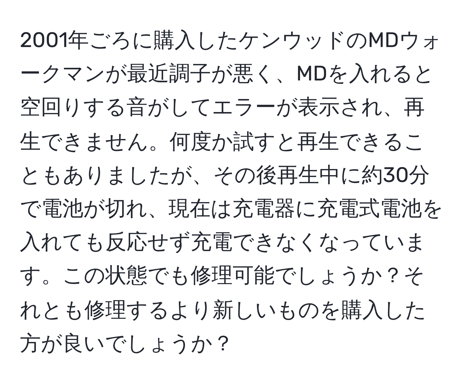 2001年ごろに購入したケンウッドのMDウォークマンが最近調子が悪く、MDを入れると空回りする音がしてエラーが表示され、再生できません。何度か試すと再生できることもありましたが、その後再生中に約30分で電池が切れ、現在は充電器に充電式電池を入れても反応せず充電できなくなっています。この状態でも修理可能でしょうか？それとも修理するより新しいものを購入した方が良いでしょうか？