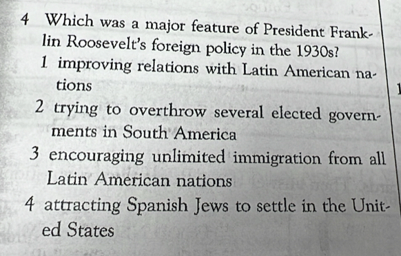 Which was a major feature of President Frank-
lin Roosevelt's foreign policy in the 1930s?
1 improving relations with Latin American na-
tions
I
2 trying to overthrow several elected govern-
ments in South America
3 encouraging unlimited immigration from all
Latin American nations
4 attracting Spanish Jews to settle in the Unit-
ed States