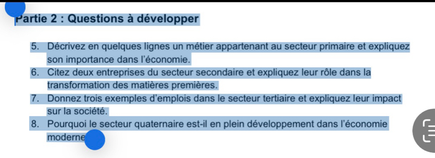 Partie 2 : Questions à développer 
5. Décrivez en quelques lignes un métier appartenant au secteur primaire et expliquez 
son importance dans l'économie. 
6. Citez deux entreprises du secteur secondaire et expliquez leur rôle dans la 
transformation des matières premières. 
7. Donnez trois exemples d'emplois dans le secteur tertiaire et expliquez leur impact 
sur la société. 
8. Pourquoi le secteur quaternaire est-il en plein développement dans l'économie 
moderne 
-