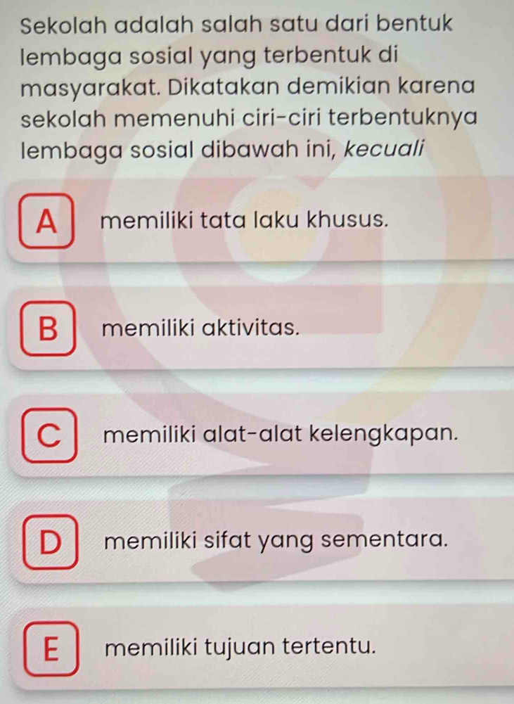 Sekolah adalah salah satu dari bentuk
lembaga sosial yang terbentuk di
masyarakat. Dikatakan demikian karena
sekolah memenuhi ciri-ciri terbentuknya
lembaga sosial dibawah ini, kecuali
A memiliki tata laku khusus.
Bmemiliki aktivitas.
C memiliki alat-alat kelengkapan.
D memiliki sifat yang sementara.
E memiliki tujuan tertentu.