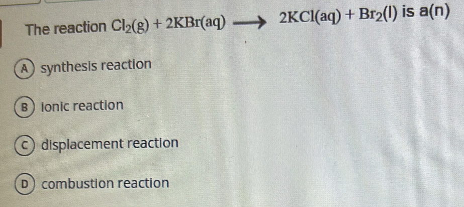 The reaction Cl_2(g)+2KBr(aq)to 2KCl(aq)+Br_2(l) is a(n)
A synthesis reaction
Bionic reaction
c displacement reaction
D) combustion reaction