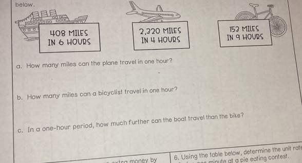 below. 
□□□□□□□□ □□○□ r o o o g o o 
。 。 408 MILES 2,320 MILES 153 MILES
IN 6 HOURS IN 4 HOURS IN 9 HOURS
a. How many miles can the plane travel in one hour? 
b. How many miles can a bicyclist travel in one hour? 
c. In a one-hour period, how much further can the boat travel than the bike? 
6. Using the table below, determine the unit rate
minute at a pie eating contest.