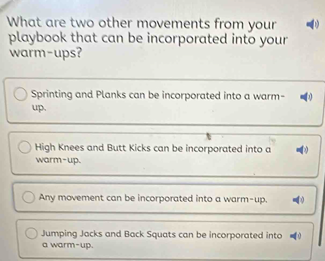 What are two other movements from your D
playbook that can be incorporated into your 
warm-ups?
Sprinting and Planks can be incorporated into a warm-
up.
High Knees and Butt Kicks can be incorporated into a
warm-up.
Any movement can be incorporated into a warm-up.
Jumping Jacks and Back Squats can be incorporated into 
a warm-up.