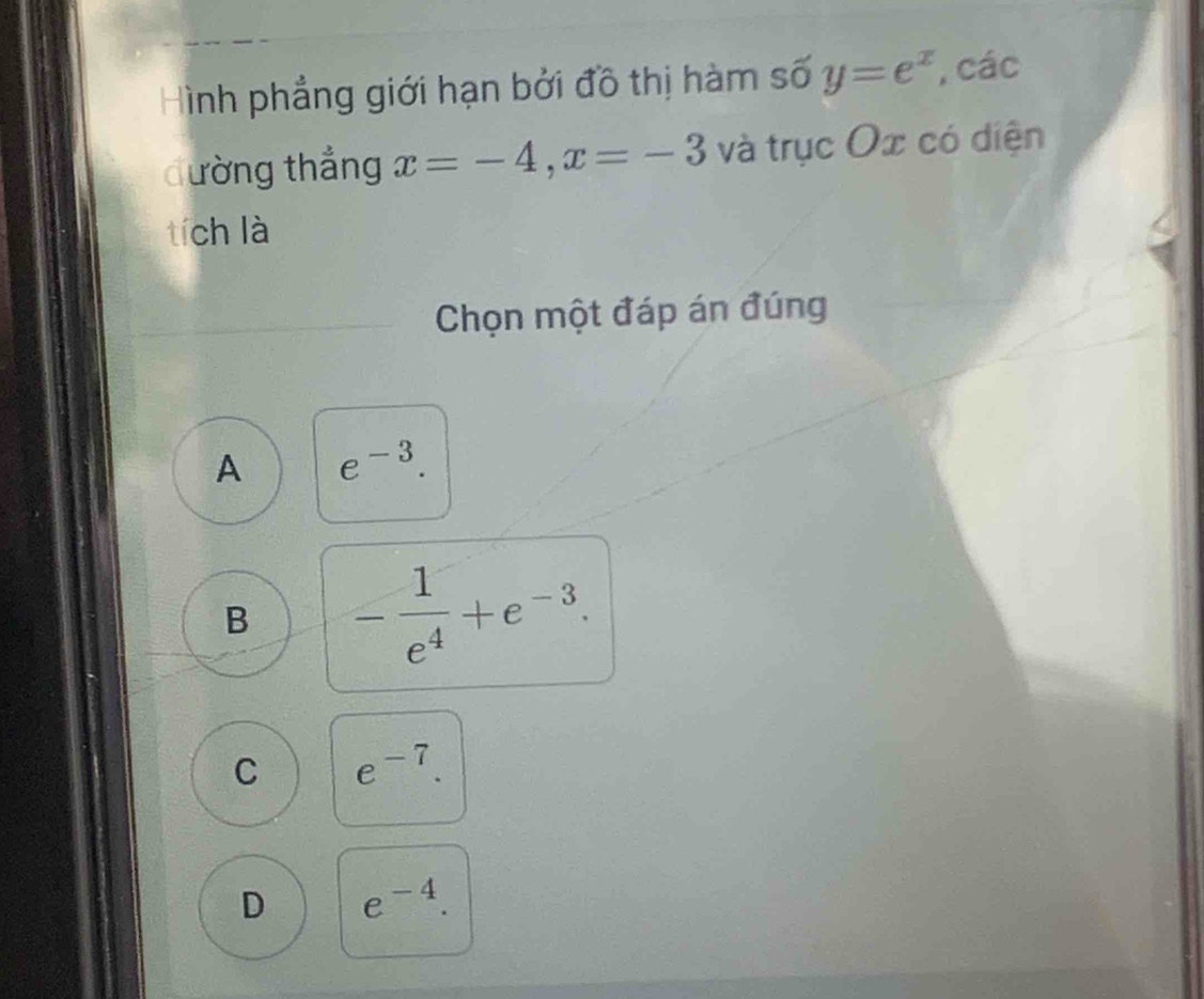 Hình phẳng giới hạn bởi đồ thị hàm số y=e^x , các
đường thắng x=-4, x=-3 và trục Ox có diện
tích là
Chọn một đáp án đúng
A e^(-3).
B - 1/e^4 +e^(-3).
C e^(-7).
D e^(-4).