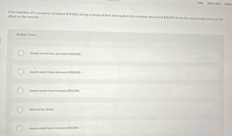 effect on the assets? if the Sabilties of a company increased $74,000 during a period of time and equity in the company decreased $19,000 during the same perod, what was the
Multiphe Choice
Assets would have decreased $93.000.
Assets would have decreesed $55,000.
Assets would have incrrased $55,000
None of the above
Assets would have increased $93.000