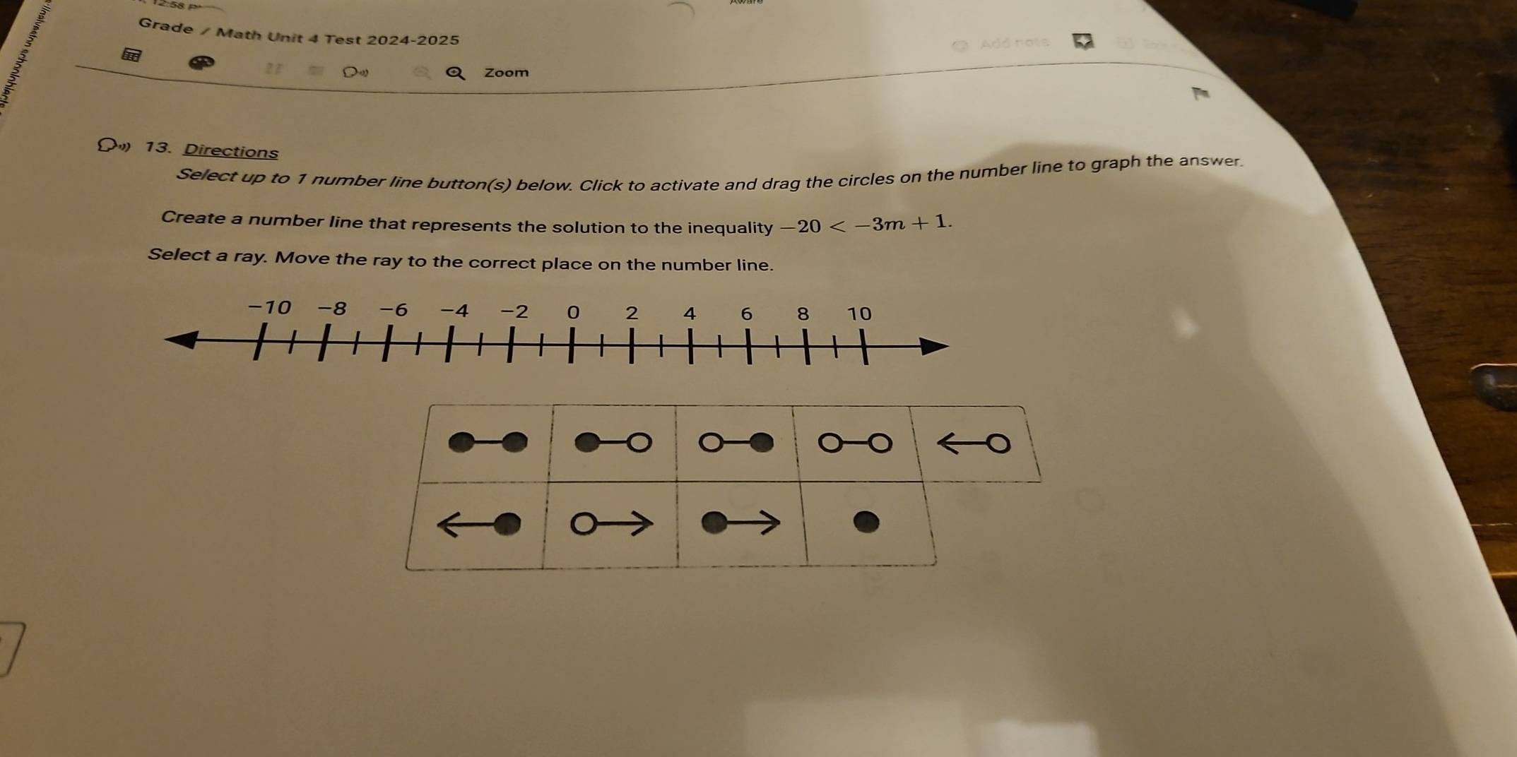 Grade / Math Unit 4 Test 2024-2025 
Add hols 
Zoom 
13. Directions 
Select up to 1 number line button(s) below. Click to activate and drag the circles on the number line to graph the answer 
Create a number line that represents the solution to the inequality -20 . 
Select a ray. Move the ray to the correct place on the number line.
-10 -8 -6 -4 -2 0 2 4 6 8 10