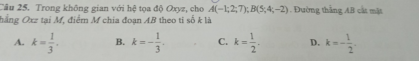 Trong không gian với hệ tọa độ Oxyz, cho A(-1;2;7); B(5;4;-2). Đường thắng AB cắt mặt
hẳng Oxz tại M, điểm M chia đoạn AB theo tỉ số k là
A. k= 1/3 . k=- 1/3 . k= 1/2 . k=- 1/2 . 
B.
C.
D.