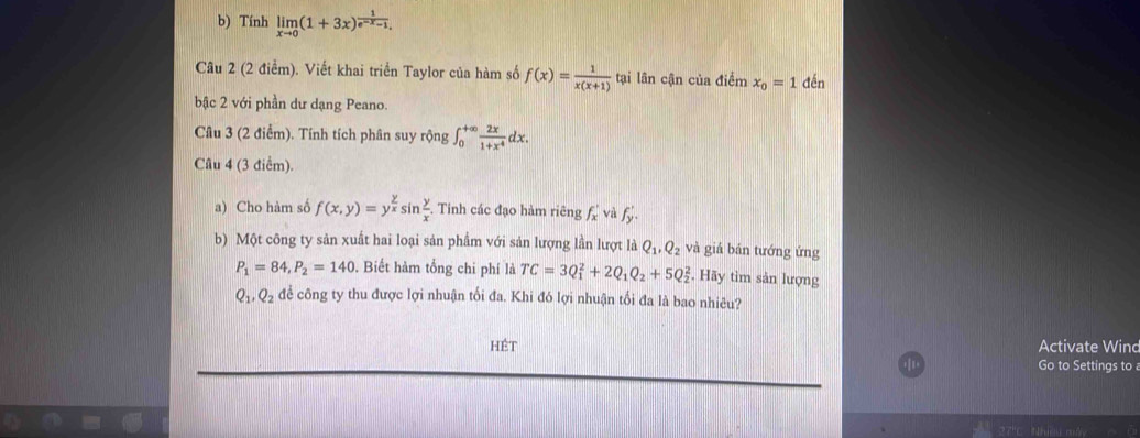 Tính limlimits _xto 0(1+3x)^ 1/e^(-x)-1 . 
Câu 2 (2 điểm). Viết khai triển Taylor của hàm số f(x)= 1/x(x+1)  tại lân cận của điểm x_0=1 đến 
bậc 2 với phần dư dạng Peano. 
Câu 3 (2 điểm). Tính tích phân suy rộng ∈t _0^((+∈fty)frac 2x)1+x^4dx. 
Câu 4 (3 điểm). 
a) Cho hàm số f(x,y)=y^(frac y)xsin  y/x . Tinh các đạo hàm riêng f_x' và f_y'
b) Một công ty sản xuất hai loại sản phẩm với sản lượng lần lượt là Q_1, Q_2 và giá bán tướng ứng
P_1=84, P_2=140. Biết hàm tổng chi phí là TC=3Q_1^(2+2Q_1)Q_2+5Q_2^(2. Hãy tìm sản lượng
Q_1), Q_2 để công ty thu được lợi nhuận tối đa. Khi đó lợi nhuận tối đa là bao nhiêu? 
Hét Activate Wind 
Go to Settings to a