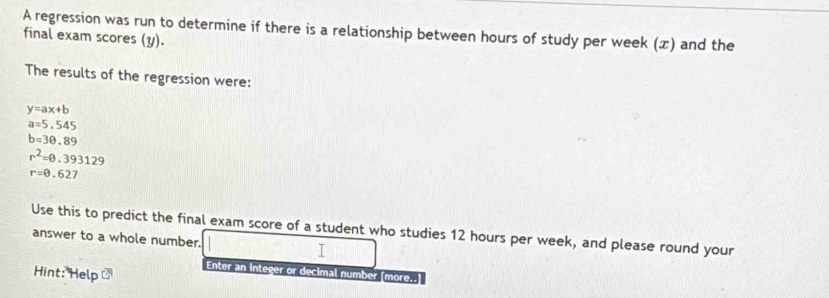 A regression was run to determine if there is a relationship between hours of study per week () and the 
final exam scores (y). 
The results of the regression were:
y=ax+b
a=5.545
b=30.89
r^2=0.393129
r=0.627
Use this to predict the final exam score of a student who studies 12 hours per week, and please round your 
answer to a whole number. I 
Hint: Help 
Enter an integer or decimal number [more..]