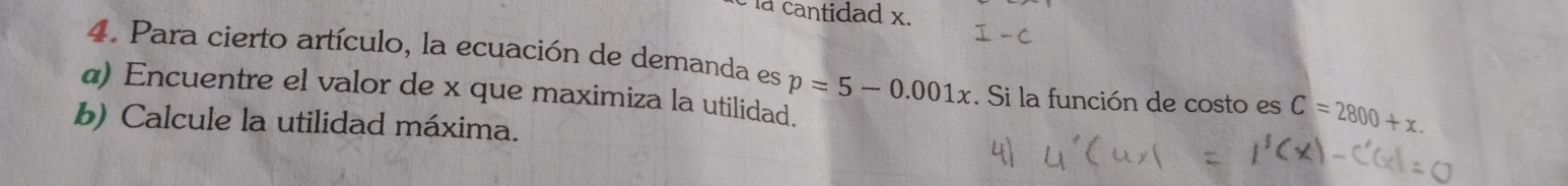 la cantidad x. 
4. Para cierto artículo, la ecuación de demanda es 
α) Encuentre el valor de x que maximiza la utilidad. p=5-0.001x. Si la función de costo es C=2800+x. 
b) Calcule la utilidad máxima.