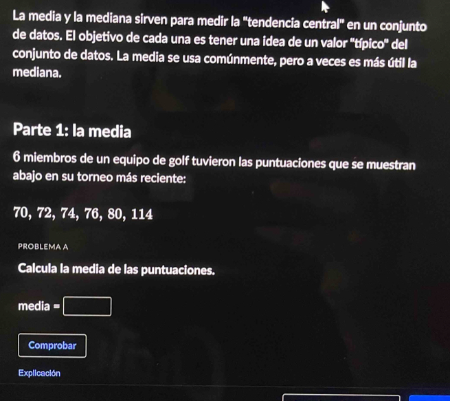 La media y la mediana sirven para medir la "tendencia central" en un conjunto 
de datos. El objetivo de cada una es tener una idea de un valor ''típico'' del 
conjunto de datos. La media se usa comúnmente, pero a veces es más útil la 
mediana. 
Parte 1: la media 
6 miembros de un equipo de golf tuvieron las puntuaciones que se muestran 
abajo en su torneo más reciente:
70, 72, 74, 76, 80, 114
PROBLEMA A 
Calcula la media de las puntuaciones. 
media =□ 
Comprobar 
Explicación