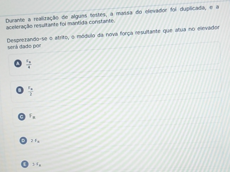 Durante a realização de alguns testes, a massa do elevador foi duplicada, e a
aceleração resultante foi mantida constante.
Desprezando-se o atrito, o módulo da nova força resultante que atua no elevador
será dado por
A frac F_R4
B frac F_R2
C F_R
D 2· F_R
E 3· F_R