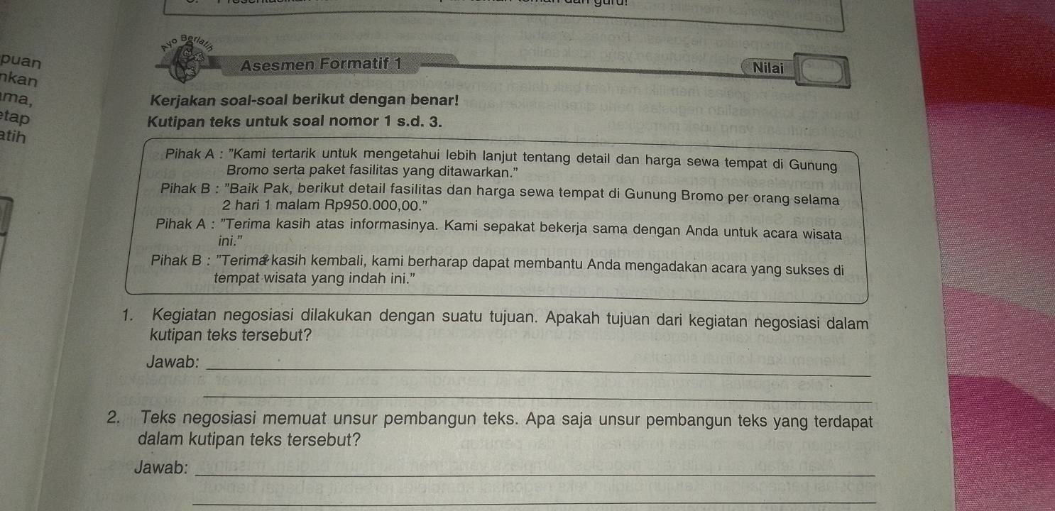 puan
Asesmen Formatif 1 Nilai
nkan
ma, Kerjakan soal-soal berikut dengan benar!
tap
Kutipan teks untuk soal nomor 1 s.d. 3.
atih
Pihak A : 'Kami tertarik untuk mengetahui lebih lanjut tentang detail dan harga sewa tempat di Gunung
Bromo serta paket fasilitas yang ditawarkan.”
Pihak B : "Baik Pak, berikut detail fasilitas dan harga sewa tempat di Gunung Bromo per orang selama
2 hari 1 malam Rp950.000,00.”
Pihak A : "Terima kasih atas informasinya. Kami sepakat bekerja sama dengan Anda untuk acara wisata
ini.”
Pihak B : "Terima kasih kembali, kami berharap dapat membantu Anda mengadakan acara yang sukses di
tempat wisata yang indah ini.’
1. Kegiatan negosiasi dilakukan dengan suatu tujuan. Apakah tujuan dari kegiatan negosiasi dalam
kutipan teks tersebut?
Jawab:_
_
2. Teks negosiasi memuat unsur pembangun teks. Apa saja unsur pembangun teks yang terdapat
dalam kutipan teks tersebut?
Jawab:_
_