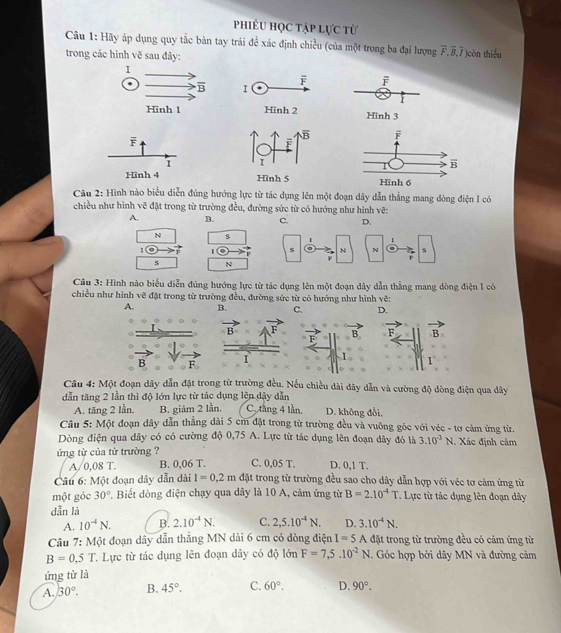 phiêu học tập lực từ
Câu 1: Hãy áp dụng quy tắc bàn tay trái đề xác định chiều (của một trong ba đại lượng vector F,vector B,vector I) )còn thiếu
trong các hình vẽ sau đây:
F
Hình 3
Câu 2: Hình nào biểu diễn đúng hướng lực từ tác dụng lên một đoạn dây dẫn thẳng mang dòng điện I có
chiều như hình vẽ đặt trong từ trường đều, đường sức từ có hướng như hình vẽ:
A.
B.
C.
D.
N
F
s
Câu 3: Hình nào biểu diễn đúng hướng lực từ tác dụng lên một đoạn dây dẫn thẳng mang dòng điện I có
chiều như hình vẽ đặt trong từ trường đều, đường sức từ có hướng như hình vẽ:
A.
B.
C.
D.
B
Câu 4: Một đoạn dây dẫn đặt trong từ trường đều. Nếu chiều dài dây dẫn và cường độ dòng điện qua dây
dẫn tăng 2 lần thì độ lớn lực từ tác dụng lên dậy dẫn
A. tăng 2 lần. B. giảm 2 lần. C. tăng 4 lần. D. không đổi.
Câu 5: Một đoạn dây dẫn thẳng dài 5 cm đặt trong từ trường đều và vuông góc với véc - tơ cảm ứng từ.
Dòng điện qua dây có có cường độ 0,75 A. Lực từ tác dụng lên đoạn dây đó là 3.10^(-3) N. Xác định cảm
ứng từ của từ trường ?
A 0,08 T. B. 0,06 T. C. 0,05 T. D. 0,1 T.
Câu 6: Một đoạn dây dẫn dài l=0,2m đặt trong từ trường đều sao cho dây dẫn hợp với véc tơ cảm ứng từ
một góc 30°. Biết dòng điện chạy qua dây là 10 A, cảm ứng từ B=2.10^(-4)T. Lực từ tác dụng lên đoạn dây
dẫn là
A. 10^(-4)N. B. 2.10^(-4)N. C. 2,5.10^(-4)N. D. 3.10^(-4)N.
Câu 7: Một đoạn dây dẫn thắng MN dài 6 cm có dòng điện I=5 A đặt trong từ trường đều có cảm ứng từ
B=0,5T C. Lực từ tác dụng lên đoạn dây có độ lớn F=7,5.10^(-2)N. Góc hợp bởi dây MN và đường cảm
ứng từ là
A. 30°. B. 45°.
C. 60°. D. 90°.