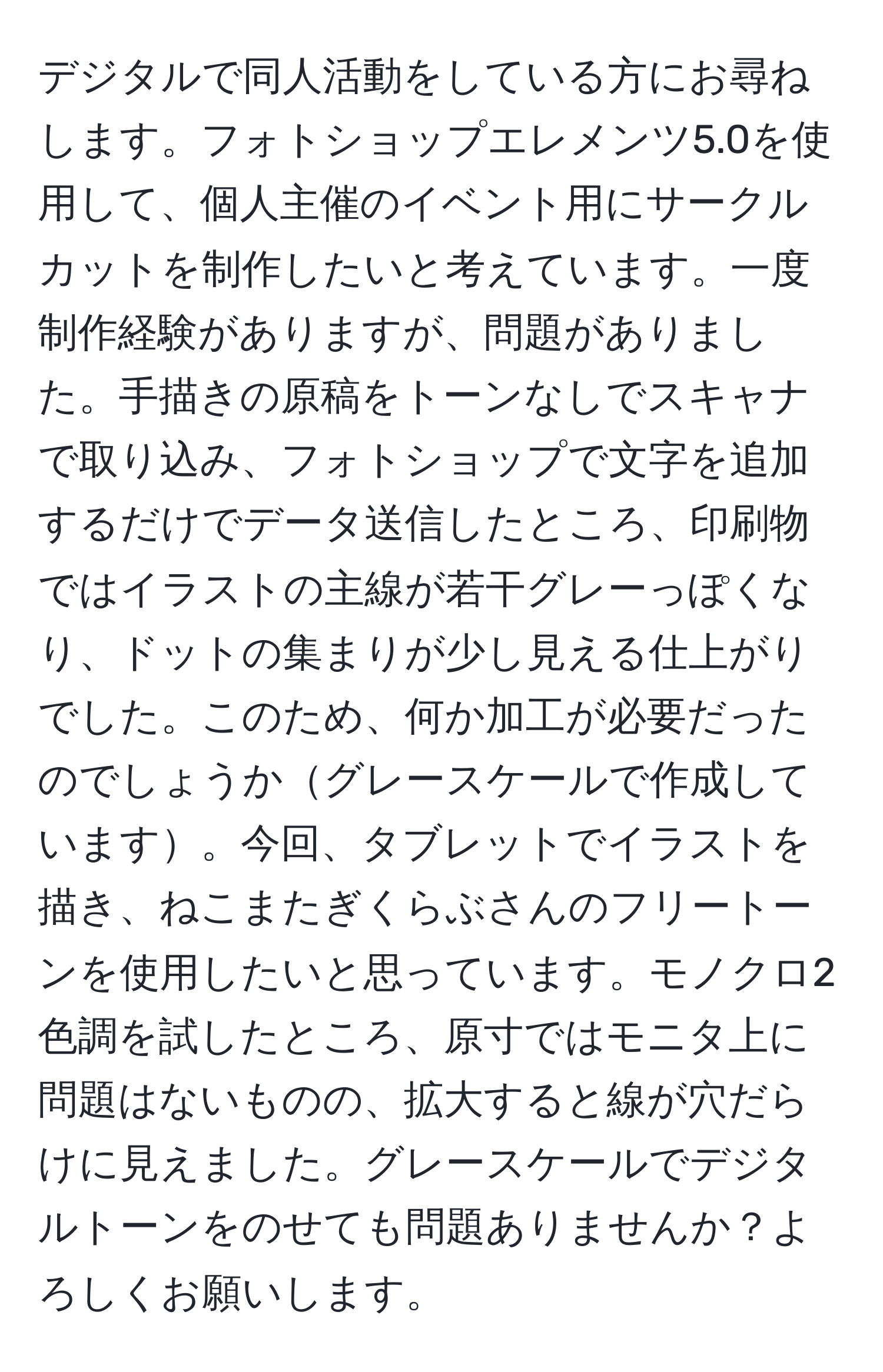 デジタルで同人活動をしている方にお尋ねします。フォトショップエレメンツ5.0を使用して、個人主催のイベント用にサークルカットを制作したいと考えています。一度制作経験がありますが、問題がありました。手描きの原稿をトーンなしでスキャナで取り込み、フォトショップで文字を追加するだけでデータ送信したところ、印刷物ではイラストの主線が若干グレーっぽくなり、ドットの集まりが少し見える仕上がりでした。このため、何か加工が必要だったのでしょうかグレースケールで作成しています。今回、タブレットでイラストを描き、ねこまたぎくらぶさんのフリートーンを使用したいと思っています。モノクロ2色調を試したところ、原寸ではモニタ上に問題はないものの、拡大すると線が穴だらけに見えました。グレースケールでデジタルトーンをのせても問題ありませんか？よろしくお願いします。