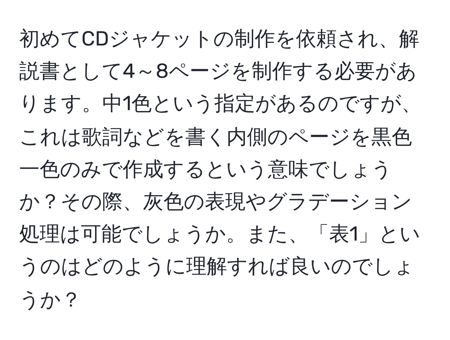 初めてCDジャケットの制作を依頼され、解説書として4～8ページを制作する必要があります。中1色という指定があるのですが、これは歌詞などを書く内側のページを黒色一色のみで作成するという意味でしょうか？その際、灰色の表現やグラデーション処理は可能でしょうか。また、「表1」というのはどのように理解すれば良いのでしょうか？