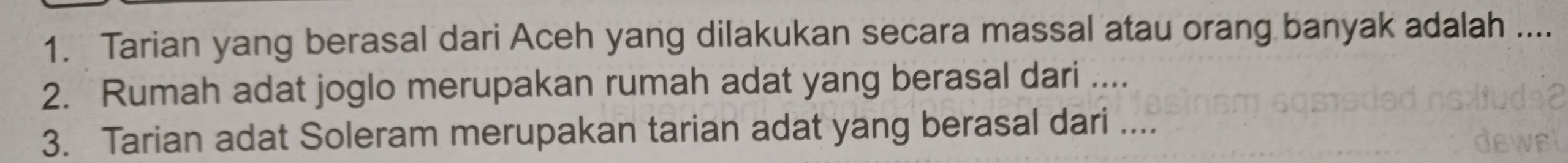 Tarian yang berasal dari Aceh yang dilakukan secara massal atau orang banyak adalah .... 
2. Rumah adat joglo merupakan rumah adat yang berasal dari .... 
3. Tarian adat Soleram merupakan tarian adat yang berasal dari ....