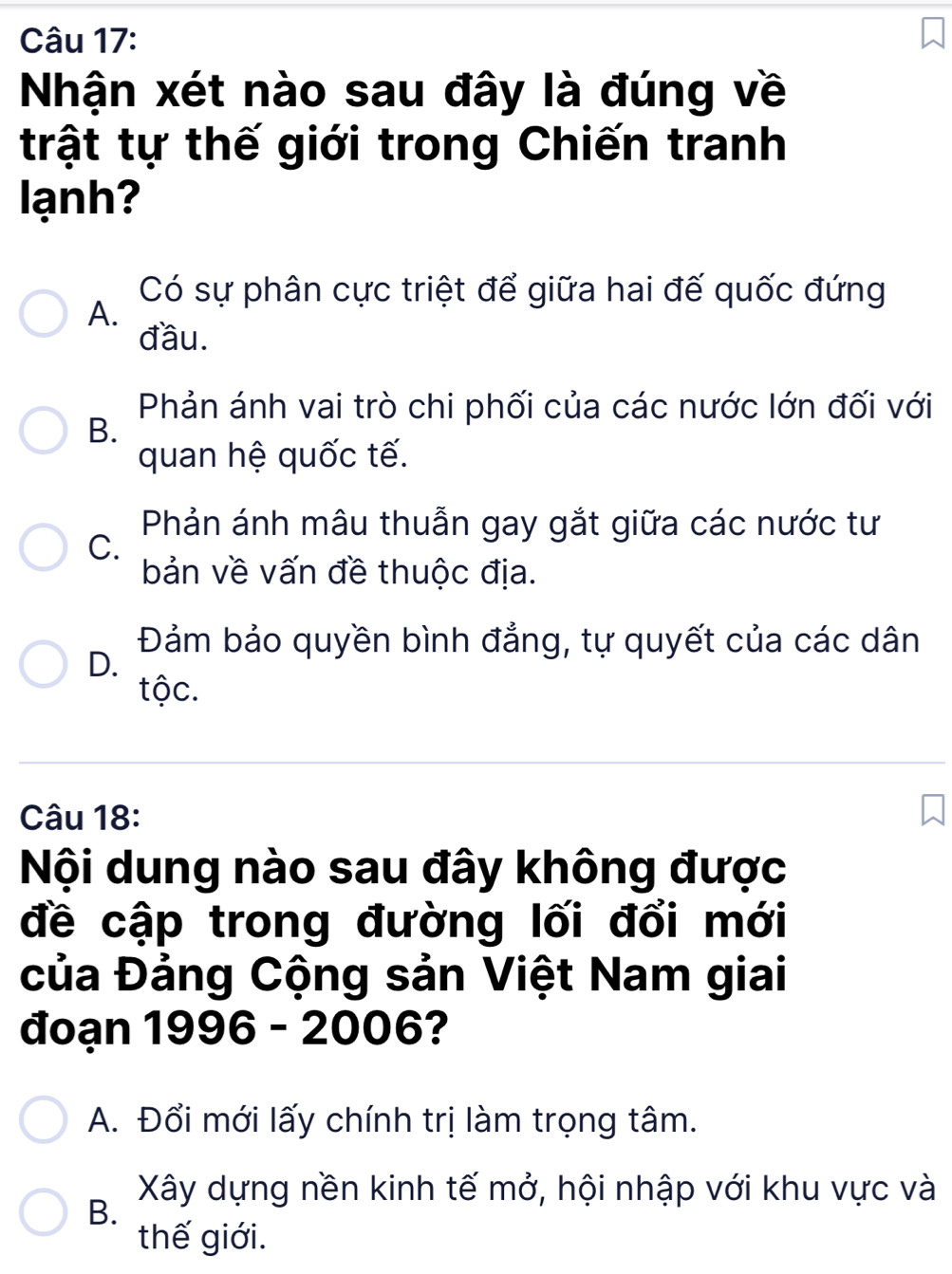 Nhận xét nào sau đây là đúng về
trật tự thế giới trong Chiến tranh
lạnh?
Có sự phân cực triệt để giữa hai đế quốc đứng
A.
đầu.
Phản ánh vai trò chi phối của các nước lớn đối với
B.
quan hệ quốc tế.
Phản ánh mâu thuẫn gay gắt giữa các nước tư
C.
bản về vấn đề thuộc địa.
Đảm bảo quyền bình đẳng, tự quyết của các dân
D.
tộc.
Câu 18:
Nội dung nào sau đây không được
đề cập trong đường lối đổi mới
của Đảng Cộng sản Việt Nam giai
đoạn 1996 - 2006?
A. Đổi mới lấy chính trị làm trọng tâm.
Xây dựng nền kinh tế mở, hội nhập với khu vực và
B.
thế giới.