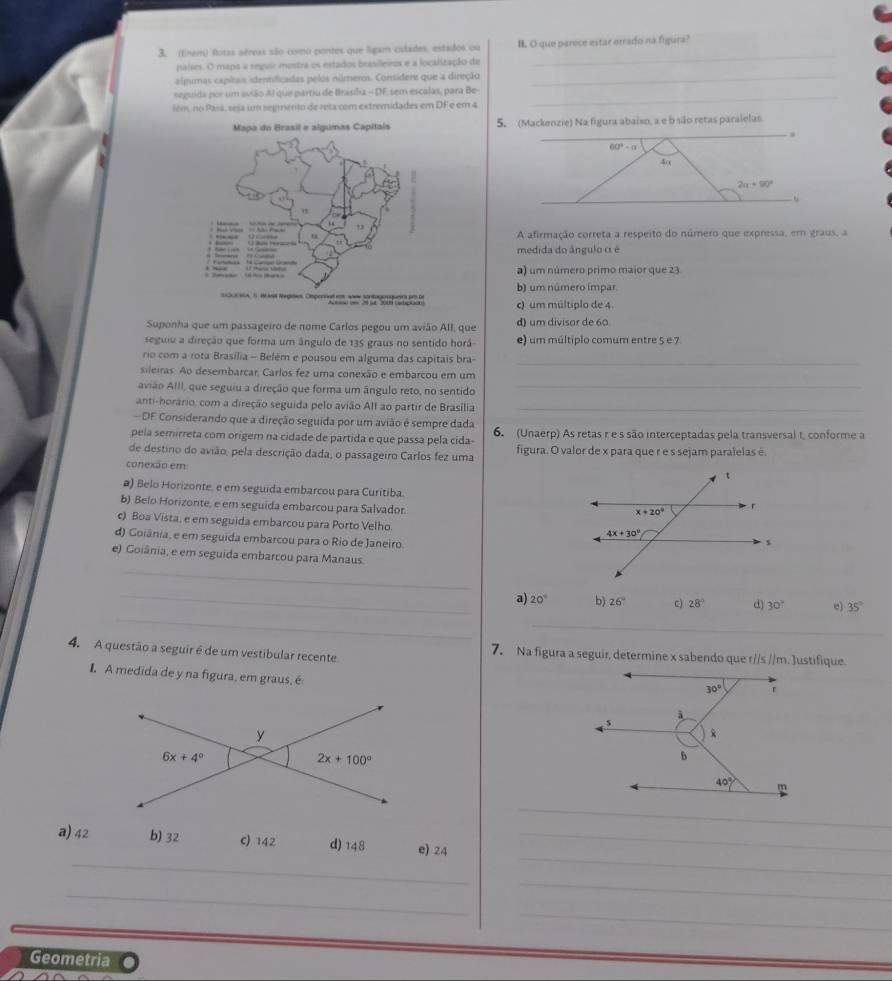 (them) Rotas aéreas são como pontes que ligam cidades, estados ou B. O que parece estar errado na figura?
países. O mapa a seguir mostra os estados brasilleiros e a localização de
_
algumas capitais identificadas pelos números. Considere que a direção_
_
seguida por um avião Al que partiu de Brasília - DF sem escalas, para Be-
iém no Pasá, sesa um segmento de reta com extremidades em DF e em 4
_
5. (Mackenzie) Na figura abaiso, a e b são retas paralelas

60°· alpha
40
2a+90°
u
A afirmação correta a respeito do número que expressa, em graus, a
medida do ângulo ( é
a) um número primo maior que 23
b) um número impar
c) um múltiplo de 4.
Suponha que um passageiro de nome Carlos pegou um avião All, que d) um divisor de 60
seguiu a direção que forma um ângulo de 135 graus no sentido horá e) um múltiplo comum entre 5 e 7
ro com a rota Brasília - Belém e pousou em alguma das capitais bra-_
sileiras. Ao desembarcar, Carlos fez uma conexão e embarcou em um
avião AlIl, que seguiu a direção que forma um ângulo reto, no sentido_
anti-horário, com a direção seguida pelo avião All ao partir de Brasília_
DF Considerando que a direção seguida por um avião é sempre dada
pela semirreta com origem na cidade de partida e que passa pela cida- 6. (Unaerp) As retas r e s são interceptadas pela transversal t, conforme a
de destino do avião, pela descrição dada, o passageiro Carlos fez uma figura. O valor de x para que r e s sejam paralelas é
conexão em
a) Belo Horizonte. e em seguida embarcou para Curitiba.
b) Belo Horizonte, e em seguida embarcou para Salvador
c) Boa Vista, e em seguida embarcou para Porto Velho.
d) Goiânia, e em seguida embarcou para o Rio de Janeiro.
_
e) Goiânia, e em seguida embarcou para Manaus.
_
_a) 20° b) 26° c) 28° d) 30° e) 35°
_
4. A questão a seguir é de um vestibular recente 7. Na figura a seguir, determine x sabendo que r//s //m. Justifique.
I.A medida de y na figura, em graus, é
_
_
_
a) 42 b) 32 c) 142 d) 148 e) 24_
_
_
_
Geometria