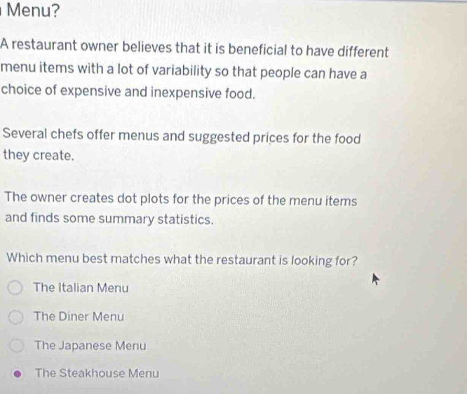 Menu?
A restaurant owner believes that it is beneficial to have different
menu items with a lot of variability so that people can have a
choice of expensive and inexpensive food.
Several chefs offer menus and suggested prices for the food
they create.
The owner creates dot plots for the prices of the menu items
and finds some summary statistics.
Which menu best matches what the restaurant is looking for?
The Italian Menu
The Diner Menu
The Japanese Menu
The Steakhouse Menu