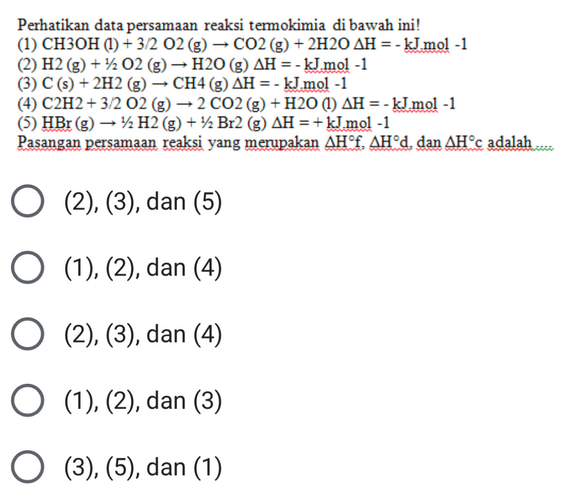 Perhatikan data persamaan reaksi termokimia di bawah ini!
(1) CH3OH(l)+3/2O2(g)to CO2(g)+2H2O△ H=-kJmol-1
(2) H2(g)+1/2O2(g)to H2O(g)△ H=-kJ.mol-1
(3) C(s)+2H2(g)to CH4(g)△ H=-kJ.mol-1
(4) C2H2+3/2O2(g)to 2CO2(g)+H2O (1) △ H=-kJ mol -1
(5) HBr(g)to 1/2H2(g)+1/2Br2(g)△ H=+kJ mol -1
Pasangan persamaan reaksi yang merupakan △ H°f, △ H°d , dan △ H°c adalah
(2), (3), dan (5)
(1), (2 - , dan (4)
v (3) , dan (4)
(1), (2) , dan (3)
(3), (5), dan (1)