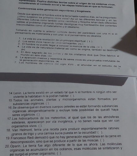 ndizajes: Explica distintas teorías sobre el origen de los sistemas vivos,
considerando el contexto social y las etapas históricas en que se formulan.
Controversias entre generación espontánea y biogénesis.
Desde que apareció el hombre sobre la tierra hasta nuestros días, se ha preguntado
¿cómo surgieron los primeros seres vivos? Así en las diferentes épocas y en las
diferentes culturas como también entre científicos y filósolos lehan dado diferentes
salidas al problema originando luchas ideológicas muy fuertesentre dos corrientes
irreconciliables como: el materialismo y el idealismo
Tomando en cuenta lo anterior conteste dentro del paréntesis con una m si el
pensamiento es materialista y con una i si el pensamiento es idealista.
1. La vida es una revelación de un principio espiritual. (1 ).
2 Los seres vivos naçen de otros semejantes. (m )
3. El hombre no puede llegar a conocer la esencia de la vida. (1 ).
4. La vida es de naturaleza material así como se origina, también se destruye
()
5. El libro sagrado de los judios y de los cristianos dice que Dios fabricó al
mundo en seis dias. (1)
6. La apanción masiva y repentina de seres vivos es una prueba irrefutable de
la generación espontánea. (M
7. Los hombres de ciencía del siglo XVII , al añondar en el estudio de la
14. Lenin. La tierra existió en un estado tal que ni el hombre ni ningún otro ser
viviente la habitaban ni la podían habitar. ( ).
15. Todos los animales, plantas y microorganismos están formados por
substancias orgánicas. (
16. Se observa que en diversos cuerpos celestes se están formando substancias
orgánicas abiogenéticamente y excluye toda posibilidad de quealli haya
seres orgánicos. ( ).
17. Los hidrocarburos de los meteoritos, al igual que los de las atmósferas
estelares, aparecieron por vía inorgánica, y no tienen nada que ver con
organismos vivos. ( ).
18. Van Helmont, tenía una receta para producir espontáneamente ratones:
¡granos de trigo y una camisa sucia puesta en la oscuridad! (
19. Francesco Redi demostró que no hay generación espontánea en la carne en ) .
descomposición, sino que se produce a partir de las moscas. ( )
20. Oparín. La tierra fue algo diferente de lo que es ahora. Las moléculas
orgánicas se acumularon en los océanos, esas moléculas se sintetizaron y
así surgió el primer organismo. ( ).