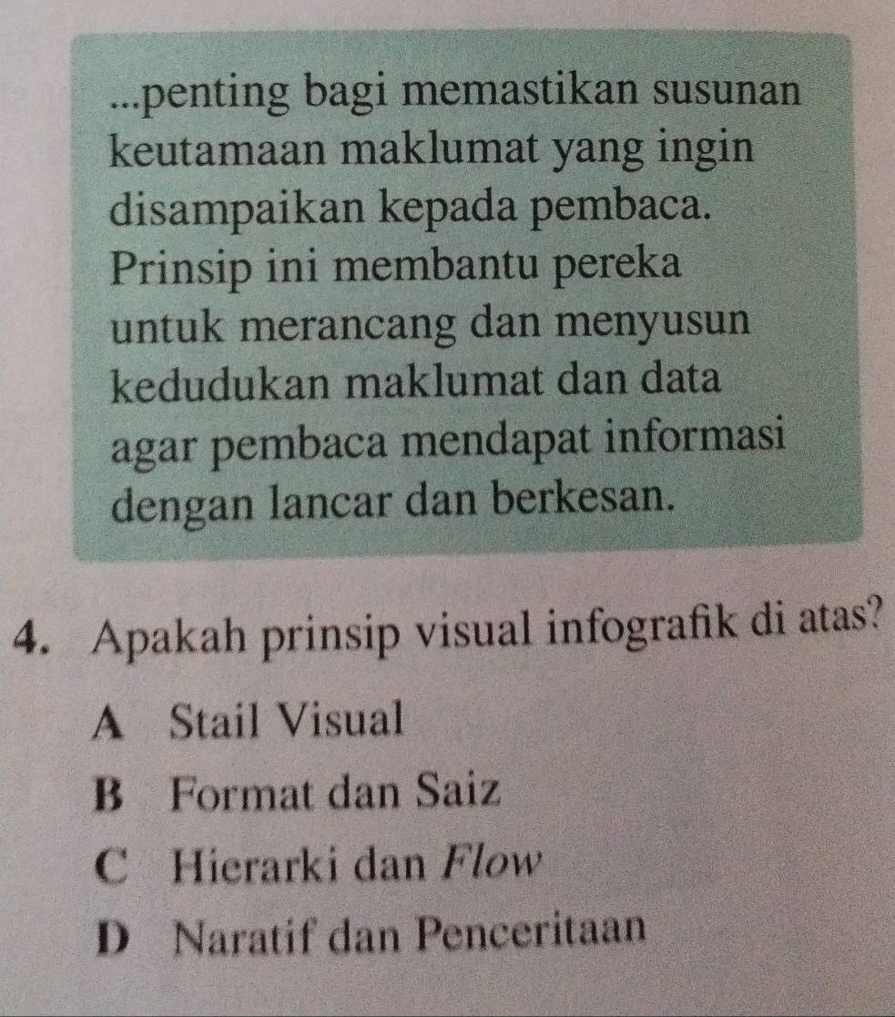 ...penting bagi memastikan susunan
keutamaan maklumat yang ingin
disampaikan kepada pembaca.
Prinsip ini membantu pereka
untuk merancang dan menyusun
kedudukan maklumat dan data
agar pembaca mendapat informasi
dengan lancar dan berkesan.
4. Apakah prinsip visual infografik di atas?
A Stail Visual
B Format dan Saiz
C Hierarki dan Flow
D Naratif dan Penceritaan