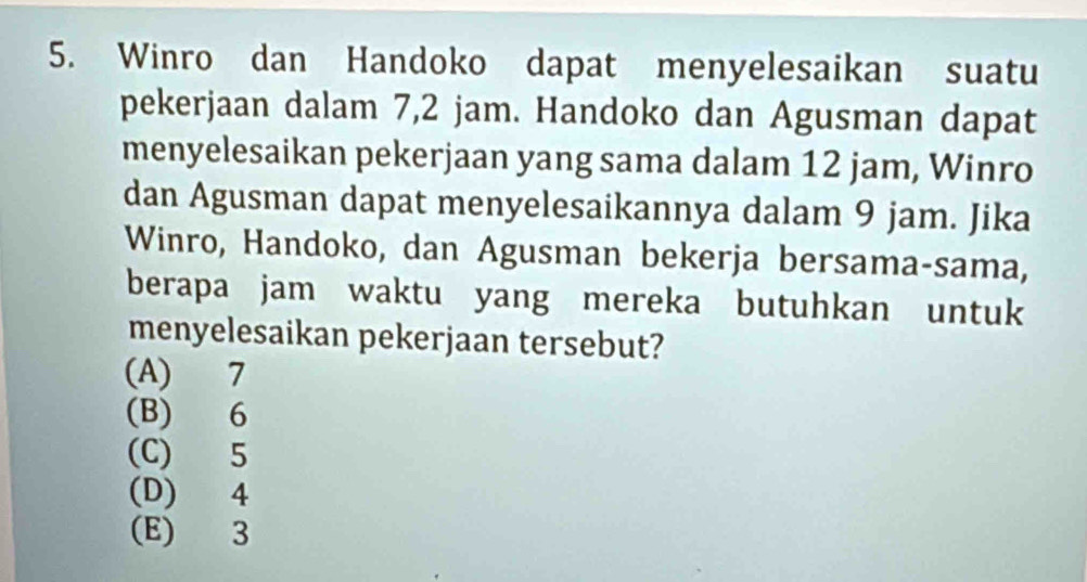 Winro dan Handoko dapat menyelesaikan suatu
pekerjaan dalam 7,2 jam. Handoko dan Agusman dapat
menyelesaikan pekerjaan yang sama dalam 12 jam, Winro
dan Agusman dapat menyelesaikannya dalam 9 jam. Jika
Winro, Handoko, dan Agusman bekerja bersama-sama,
berapa jam waktu yang mereka butuhkan untuk
menyelesaikan pekerjaan tersebut?
(A) 7
(B) 6
(C) 5
(D) 4
(E) 3