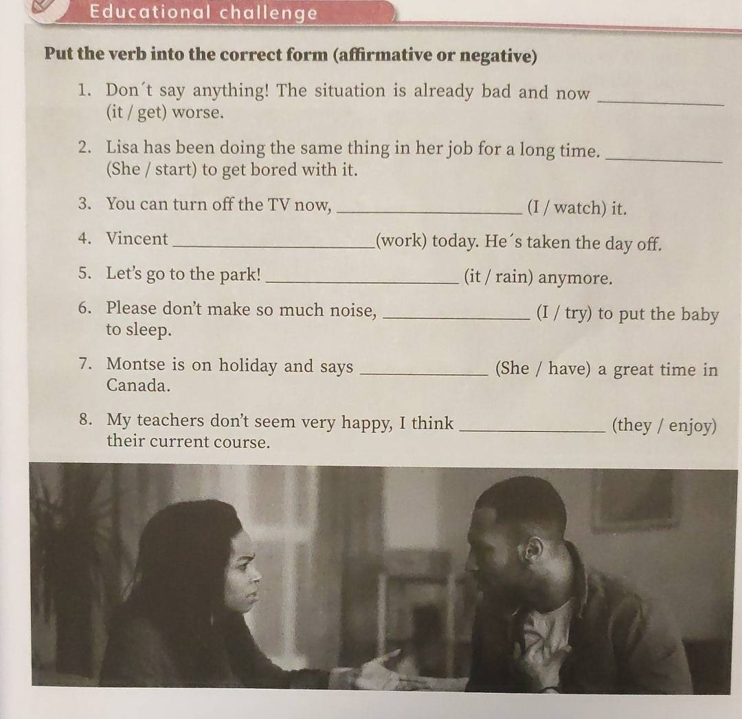 Educational challenge 
Put the verb into the correct form (affirmative or negative) 
1. Don´t say anything! The situation is already bad and now 
(it / get) worse. 
_ 
2. Lisa has been doing the same thing in her job for a long time._ 
(She / start) to get bored with it. 
3. You can turn off the TV now, _(I / watch) it. 
4. Vincent _(work) today. He´s taken the day off. 
5. Let's go to the park! _(it / rain) anymore. 
6. Please don’t make so much noise, _(I / try) to put the baby 
to sleep. 
7. Montse is on holiday and says _(She / have) a great time in 
Canada. 
8. My teachers don’t seem very happy, I think _(they / enjoy) 
their current course.