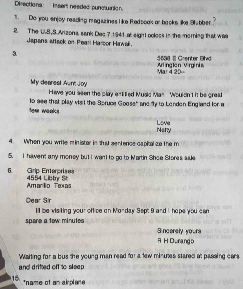 Directions: Insert needed punctuation. 
1. Do you enjoy reading magazines like Redbook or books like Blubber ? 
2. The U.S.S.Arizona sank Dec 7 1941 at eight oclock in the morning that was 
Japans attack on Pearl Harbor Hawaii. 
3. 
5638 E Crenter Blvd 
Arlington Virginia 
Mar 4 20-- 
My dearest Aunt Joy 
Have you seen the play entitled Music Man Wouldn't it be great 
to see that play visit the Spruce Goose* and fly to London England for a 
few weeks 
Love 
Netty 
4. When you write minister in that sentence capitalize the m 
5. I havent any money but I want to go to Martin Shoe Stores sale 
6. Grip Enterprises
4554 Libby St 
Amarillo Texas 
Dear Sir 
III be visiting your office on Monday Sept 9 and I hope you can 
spare a few minutes 
Sincerely yours 
R H Durango 
Waiting for a bus the young man read for a few minutes stared at passing cars 
and drifted off to sleep 
15. *name of an airplane