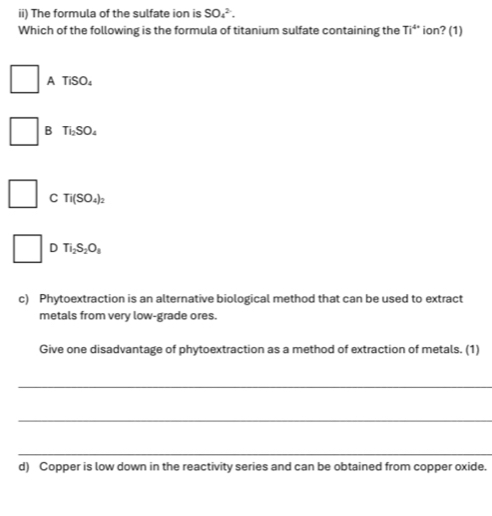 ii) The formula of the sulfate ion is SO_4^((2-). 
Which of the following is the formula of titanium sulfate containing the Ti^4+) ion? (1)
A TiSO_4
B Ti_2SO_4
C Ti(SO_4)_2
□ □ D Ti_2S_2O_8
c) Phytoextraction is an alternative biological method that can be used to extract
metals from very low-grade ores.
Give one disadvantage of phytoextraction as a method of extraction of metals. (1)
_
_
_
d) Copper is low down in the reactivity series and can be obtained from copper oxide.