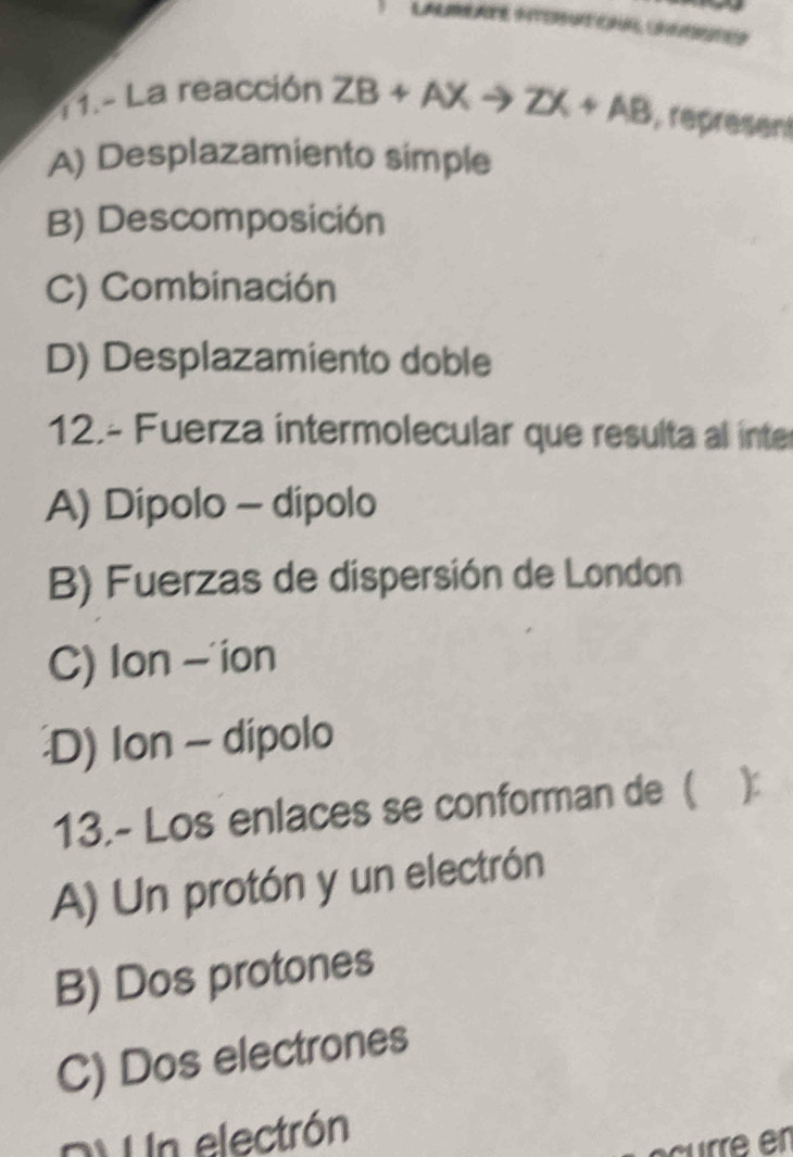 LALMATE ITOROHA UAEER
11.- La reacción ZB+AXto ZX+AB , represent
A) Desplazamiento simple
B) Descomposición
C) Combinación
D) Desplazamiento doble
12.- Fuerza intermolecular que resulta al inter
A) Dípolo - dípolo
B) Fuerzas de dispersión de London
C) Ion —'ion
D) Ion - dipolo
13.- Los enlaces se conforman de ( )
A) Un protón y un electrón
B) Dos protones
C) Dos electrones
DV Un electrón